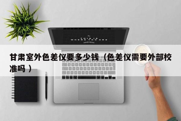 甘肅室外色差儀要多少錢（色差儀需要外部校準嗎 ）