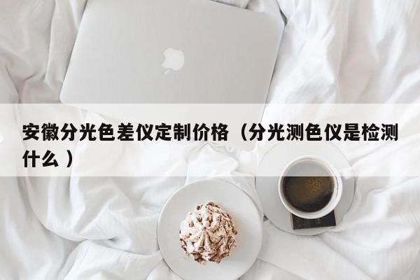 安徽分光色差儀定制價格（分光測色儀是檢測什么 ）