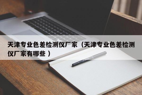 天津?qū)I(yè)色差檢測儀廠家（天津?qū)I(yè)色差檢測儀廠家有哪些 ）