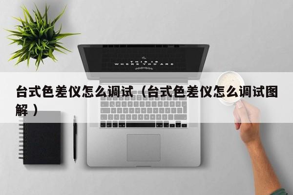 臺(tái)式色差儀怎么調(diào)試（臺(tái)式色差儀怎么調(diào)試圖解 ）