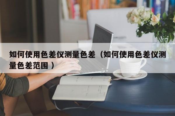 如何使用色差儀測量色差（如何使用色差儀測量色差范圍 ）