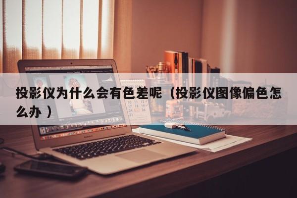 投影儀為什么會有色差呢（投影儀圖像偏色怎么辦 ）