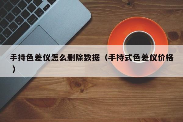 手持色差儀怎么刪除數(shù)據(jù)（手持式色差儀價(jià)格 ）