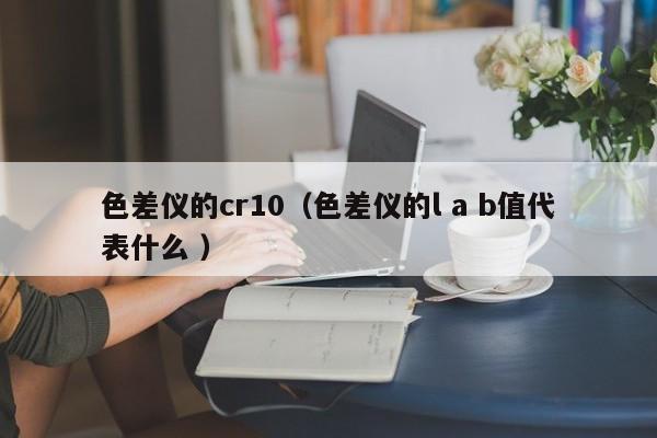 色差儀的cr10（色差儀的l a b值代表什么 ）