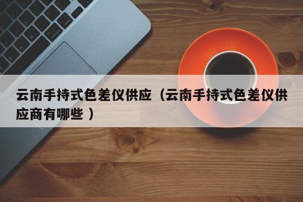 云南手持式色差儀供應（云南手持式色差儀供應商有哪些 ）