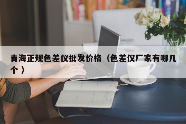 青海正規色差儀批發價格（色差儀廠家有哪幾個 ）